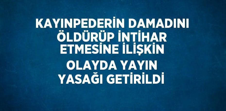 KAYINPEDERİN DAMADINI ÖLDÜRÜP İNTİHAR ETMESİNE İLİŞKİN OLAYDA YAYIN YASAĞI GETİRİLDİ