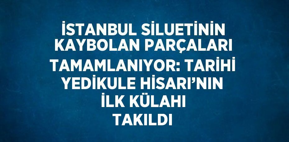 İSTANBUL SİLUETİNİN KAYBOLAN PARÇALARI TAMAMLANIYOR: TARİHİ YEDİKULE HİSARI’NIN İLK KÜLAHI TAKILDI