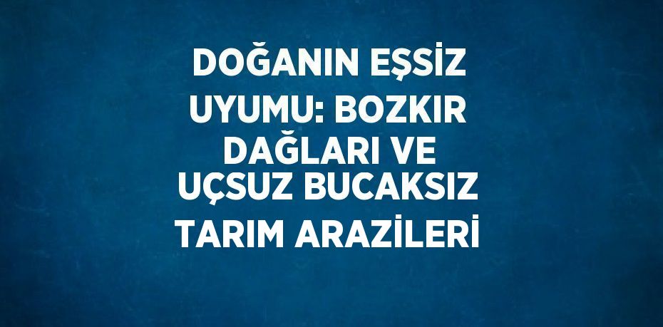 DOĞANIN EŞSİZ UYUMU: BOZKIR DAĞLARI VE UÇSUZ BUCAKSIZ TARIM ARAZİLERİ