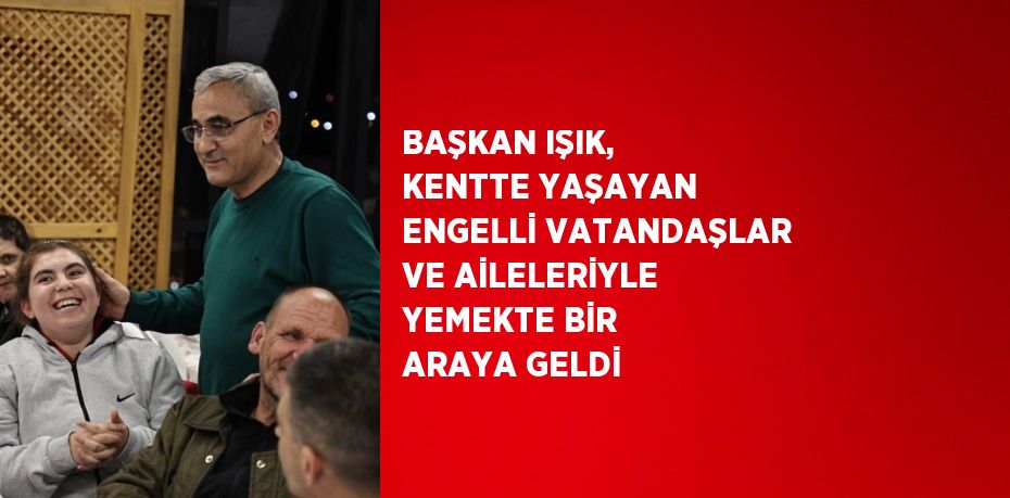 BAŞKAN IŞIK, KENTTE YAŞAYAN ENGELLİ VATANDAŞLAR VE AİLELERİYLE YEMEKTE BİR ARAYA GELDİ