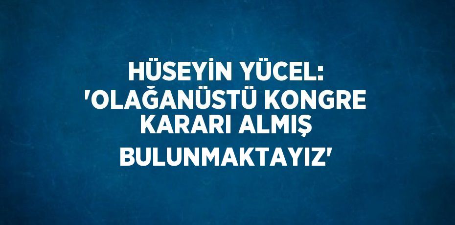 HÜSEYİN YÜCEL: 'OLAĞANÜSTÜ KONGRE KARARI ALMIŞ BULUNMAKTAYIZ'