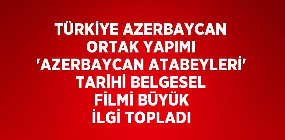 TÜRKİYE AZERBAYCAN ORTAK YAPIMI 'AZERBAYCAN ATABEYLERİ' TARİHİ BELGESEL FİLMİ BÜYÜK İLGİ TOPLADI