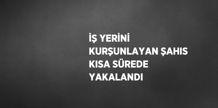 İŞ YERİNİ KURŞUNLAYAN ŞAHIS KISA SÜREDE YAKALANDI