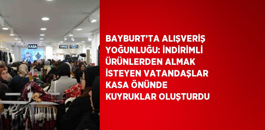 BAYBURT’TA ALIŞVERİŞ YOĞUNLUĞU: İNDİRİMLİ ÜRÜNLERDEN ALMAK İSTEYEN VATANDAŞLAR KASA ÖNÜNDE KUYRUKLAR OLUŞTURDU