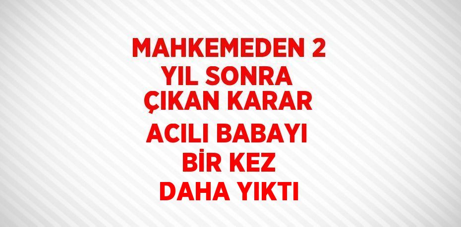 MAHKEMEDEN 2 YIL SONRA ÇIKAN KARAR ACILI BABAYI BİR KEZ DAHA YIKTI