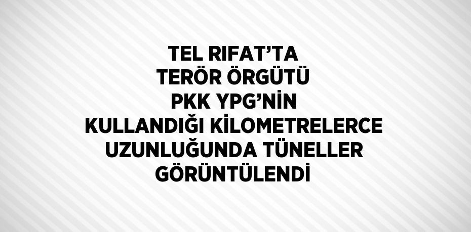 TEL RIFAT’TA TERÖR ÖRGÜTÜ PKK YPG’NİN KULLANDIĞI KİLOMETRELERCE UZUNLUĞUNDA TÜNELLER GÖRÜNTÜLENDİ