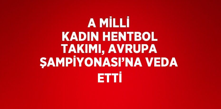 A MİLLİ KADIN HENTBOL TAKIMI, AVRUPA ŞAMPİYONASI’NA VEDA ETTİ