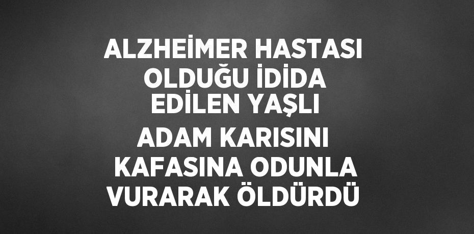 ALZHEİMER HASTASI OLDUĞU İDİDA EDİLEN YAŞLI ADAM KARISINI KAFASINA ODUNLA VURARAK ÖLDÜRDÜ