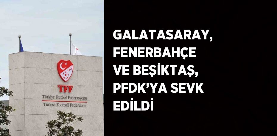 GALATASARAY, FENERBAHÇE VE BEŞİKTAŞ, PFDK’YA SEVK EDİLDİ