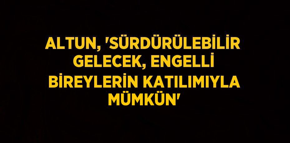 ALTUN, 'SÜRDÜRÜLEBİLİR GELECEK, ENGELLİ BİREYLERİN KATILIMIYLA MÜMKÜN'