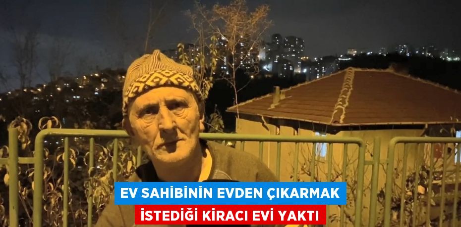 EV SAHİBİNİN EVDEN ÇIKARMAK İSTEDİĞİ KİRACI EVİ YAKTI