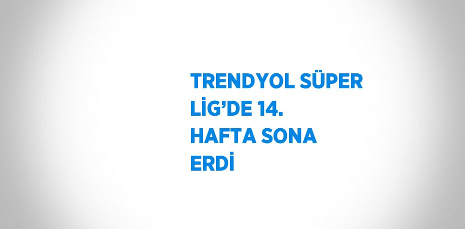 TRENDYOL SÜPER LİG’DE 14. HAFTA SONA ERDİ