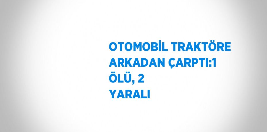 OTOMOBİL TRAKTÖRE ARKADAN ÇARPTI:1 ÖLÜ, 2 YARALI