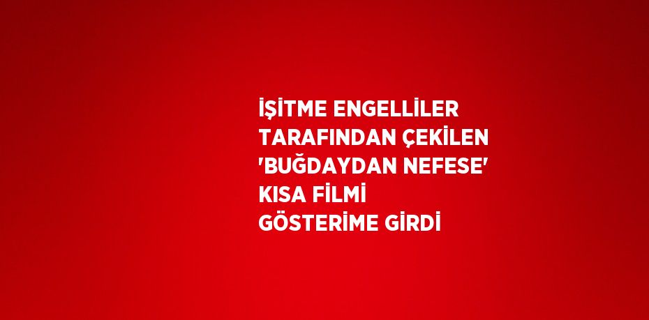 İŞİTME ENGELLİLER TARAFINDAN ÇEKİLEN 'BUĞDAYDAN NEFESE' KISA FİLMİ GÖSTERİME GİRDİ