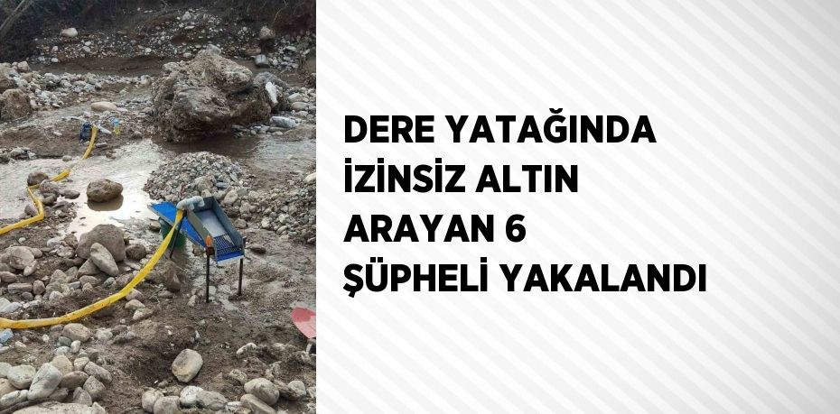 DERE YATAĞINDA İZİNSİZ ALTIN ARAYAN 6 ŞÜPHELİ YAKALANDI