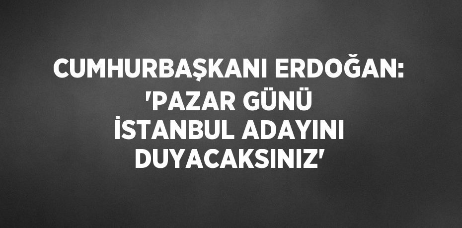 CUMHURBAŞKANI ERDOĞAN: 'PAZAR GÜNÜ İSTANBUL ADAYINI DUYACAKSINIZ'