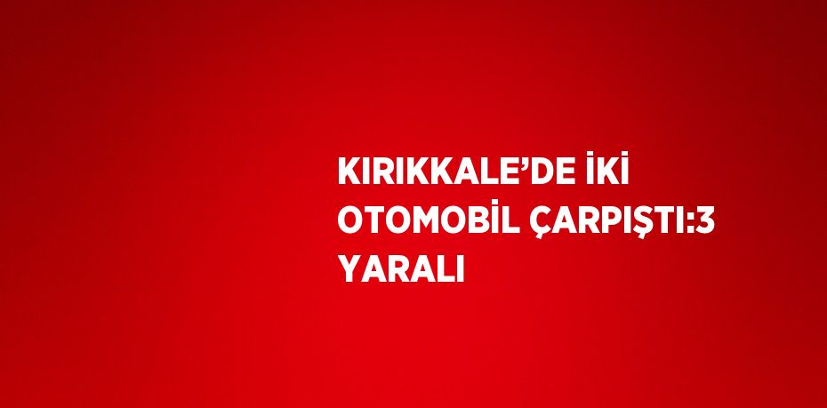 KIRIKKALE’DE İKİ OTOMOBİL ÇARPIŞTI:3 YARALI