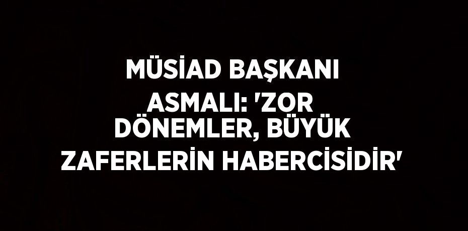 MÜSİAD BAŞKANI ASMALI: 'ZOR DÖNEMLER, BÜYÜK ZAFERLERİN HABERCİSİDİR'