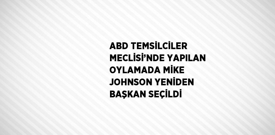 ABD TEMSİLCİLER MECLİSİ’NDE YAPILAN OYLAMADA MİKE JOHNSON YENİDEN BAŞKAN SEÇİLDİ