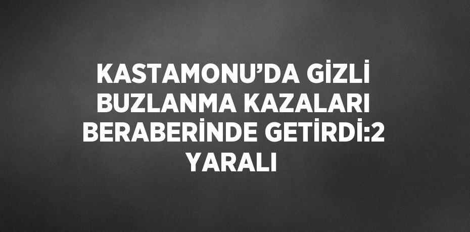 KASTAMONU’DA GİZLİ BUZLANMA KAZALARI BERABERİNDE GETİRDİ:2 YARALI