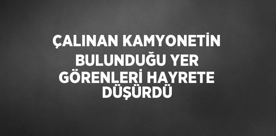 ÇALINAN KAMYONETİN BULUNDUĞU YER GÖRENLERİ HAYRETE DÜŞÜRDÜ