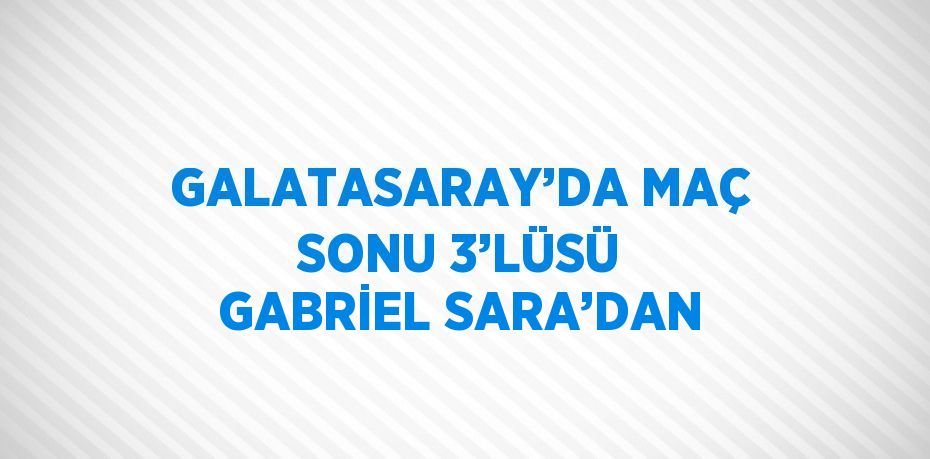 GALATASARAY’DA MAÇ SONU 3’LÜSÜ GABRİEL SARA’DAN