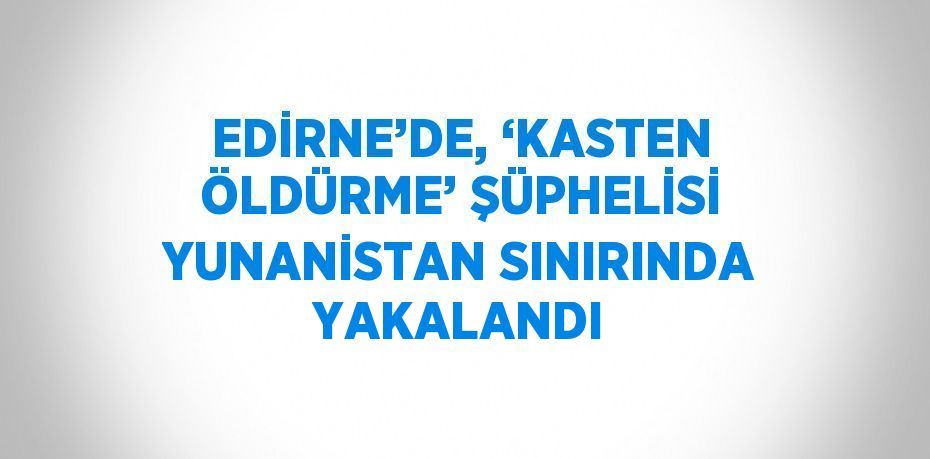 EDİRNE’DE, ‘KASTEN ÖLDÜRME’ ŞÜPHELİSİ YUNANİSTAN SINIRINDA YAKALANDI