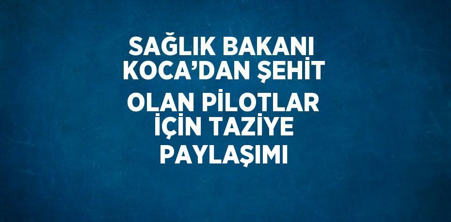 SAĞLIK BAKANI KOCA’DAN ŞEHİT OLAN PİLOTLAR İÇİN TAZİYE PAYLAŞIMI