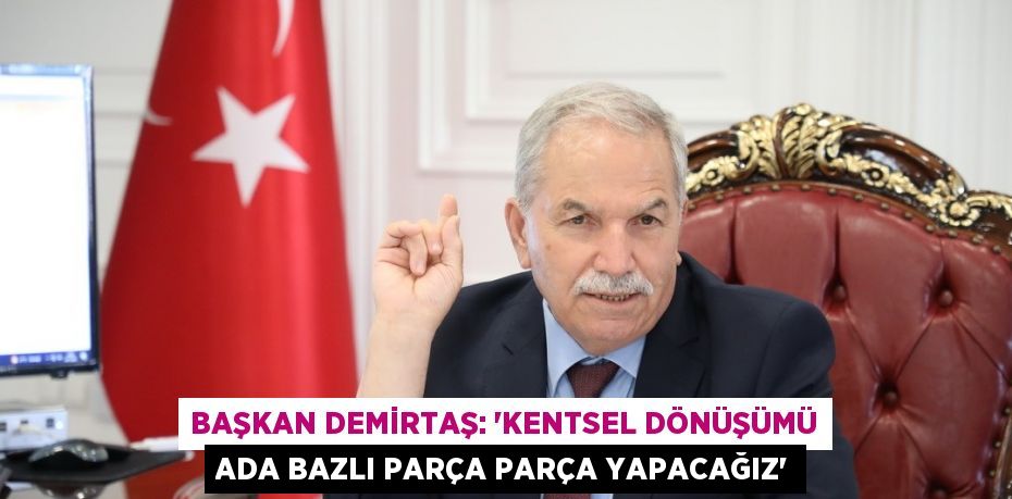 BAŞKAN DEMİRTAŞ: 'KENTSEL DÖNÜŞÜMÜ ADA BAZLI PARÇA PARÇA YAPACAĞIZ'