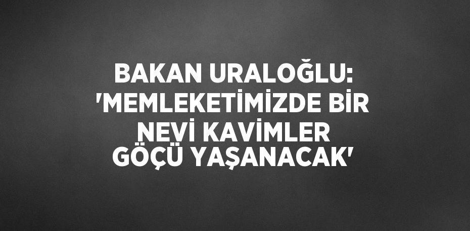 BAKAN URALOĞLU: 'MEMLEKETİMİZDE BİR NEVİ KAVİMLER GÖÇÜ YAŞANACAK'