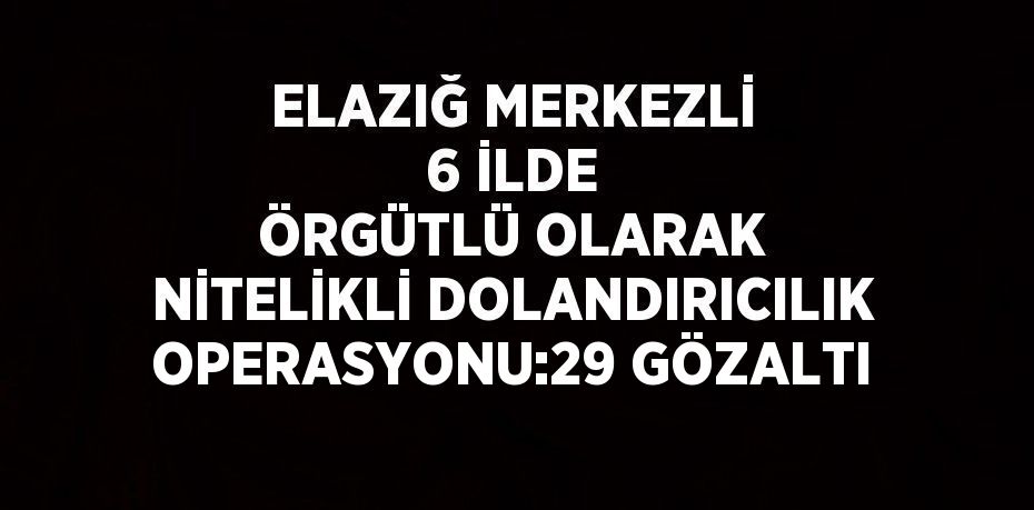 ELAZIĞ MERKEZLİ 6 İLDE ÖRGÜTLÜ OLARAK NİTELİKLİ DOLANDIRICILIK OPERASYONU:29 GÖZALTI