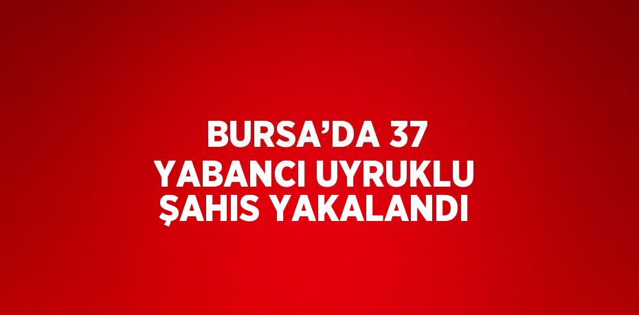 BURSA’DA 37 YABANCI UYRUKLU ŞAHIS YAKALANDI