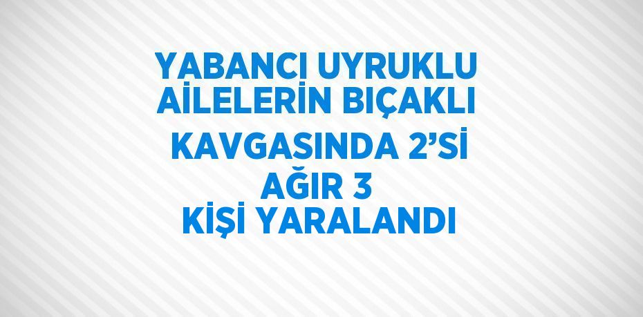 YABANCI UYRUKLU AİLELERİN BIÇAKLI KAVGASINDA 2’Sİ AĞIR 3 KİŞİ YARALANDI