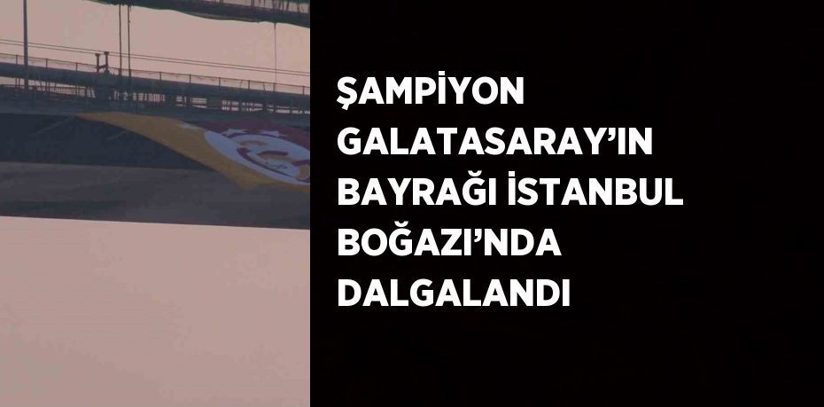 ŞAMPİYON GALATASARAY’IN BAYRAĞI İSTANBUL BOĞAZI’NDA DALGALANDI