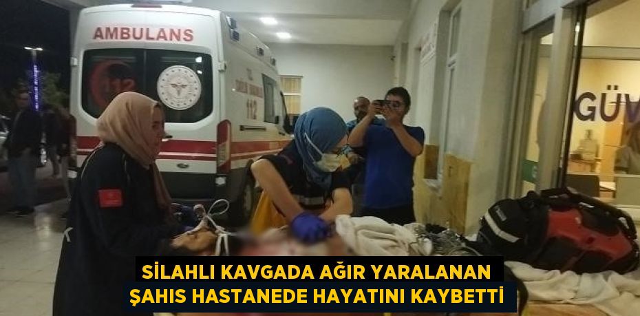 SİLAHLI KAVGADA AĞIR YARALANAN ŞAHIS HASTANEDE HAYATINI KAYBETTİ