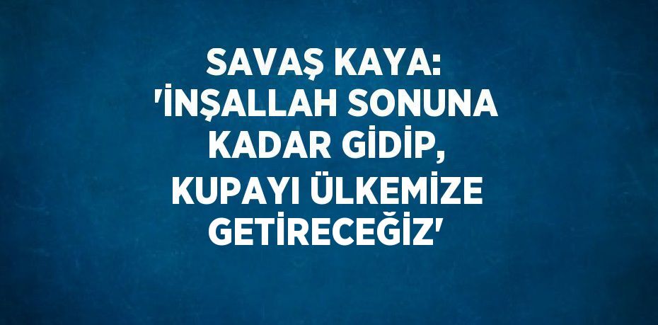 SAVAŞ KAYA: 'İNŞALLAH SONUNA KADAR GİDİP, KUPAYI ÜLKEMİZE GETİRECEĞİZ'