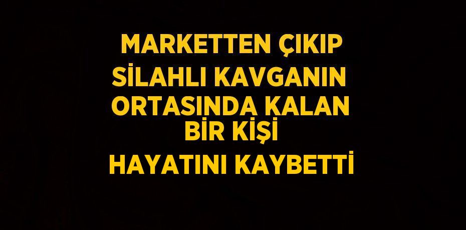 MARKETTEN ÇIKIP SİLAHLI KAVGANIN ORTASINDA KALAN BİR KİŞİ HAYATINI KAYBETTİ