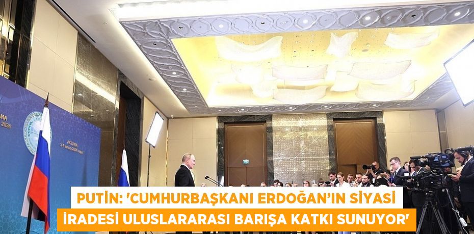 PUTİN: 'CUMHURBAŞKANI ERDOĞAN’IN SİYASİ İRADESİ ULUSLARARASI BARIŞA KATKI SUNUYOR'