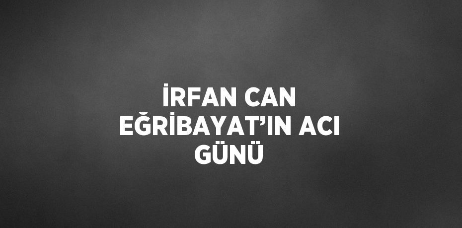 İRFAN CAN EĞRİBAYAT’IN ACI GÜNÜ