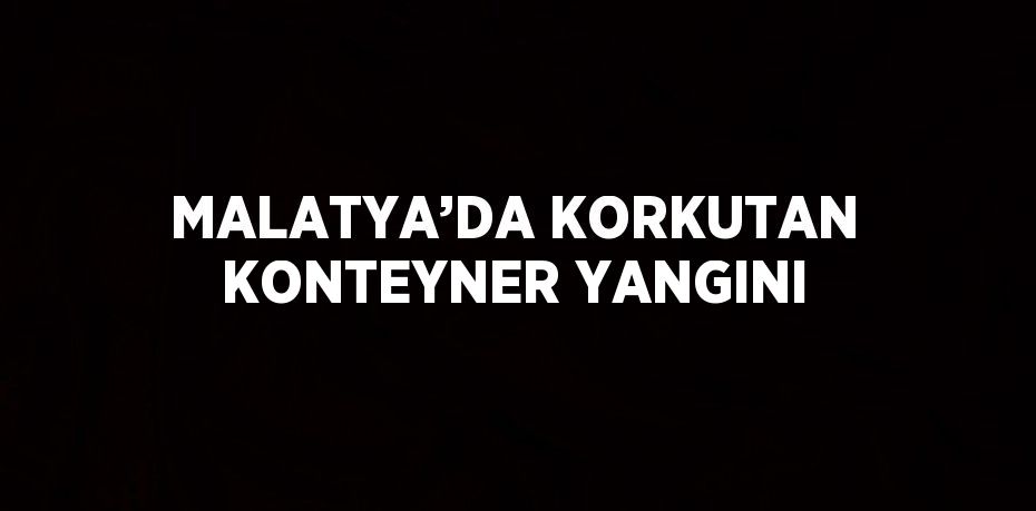 MALATYA’DA KORKUTAN KONTEYNER YANGINI