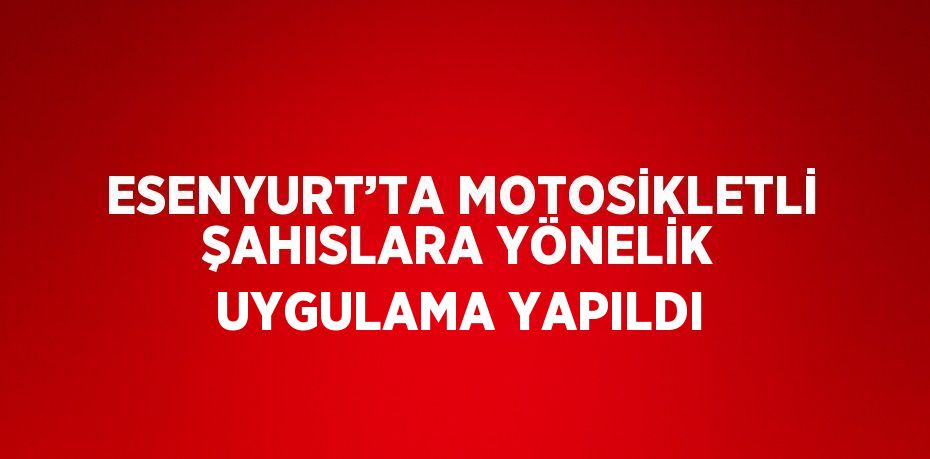 ESENYURT’TA MOTOSİKLETLİ ŞAHISLARA YÖNELİK UYGULAMA YAPILDI