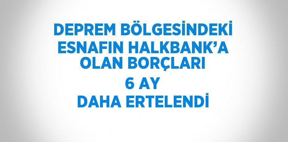 DEPREM BÖLGESİNDEKİ ESNAFIN HALKBANK’A OLAN BORÇLARI 6 AY DAHA ERTELENDİ