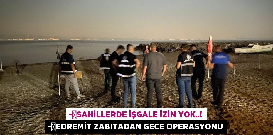 -	Sahillerde işgale izin yok..! -	Edremit Zabıtadan gece operasyonu