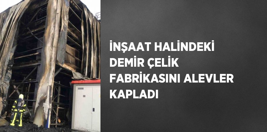 İNŞAAT HALİNDEKİ DEMİR ÇELİK FABRİKASINI ALEVLER KAPLADI