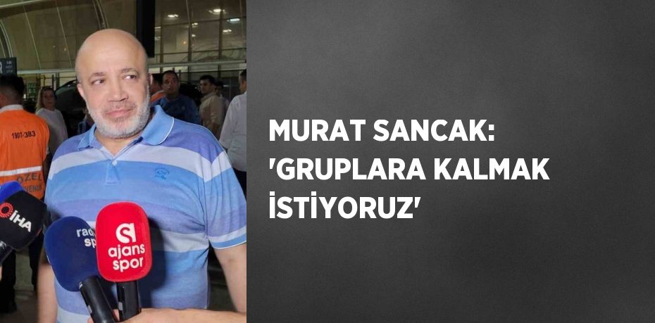 MURAT SANCAK: 'GRUPLARA KALMAK İSTİYORUZ'