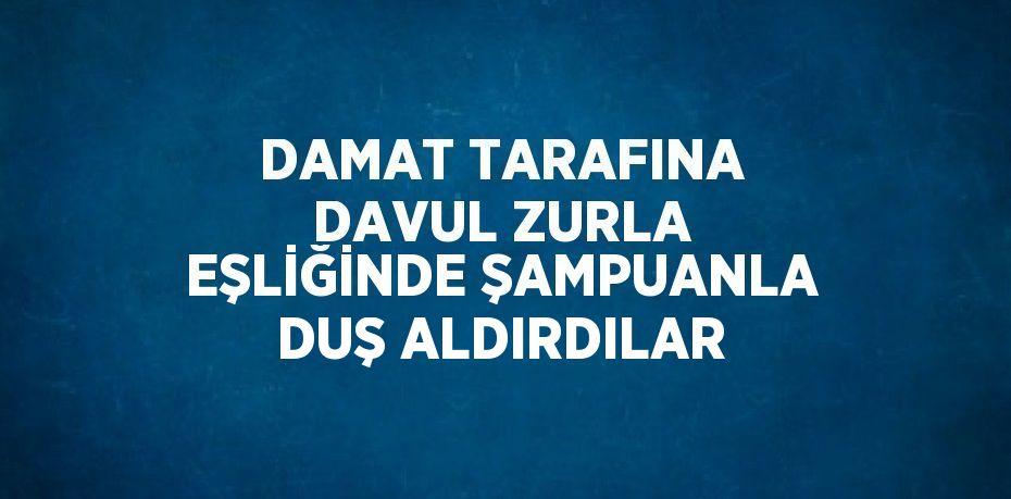 DAMAT TARAFINA DAVUL ZURLA EŞLİĞİNDE ŞAMPUANLA DUŞ ALDIRDILAR