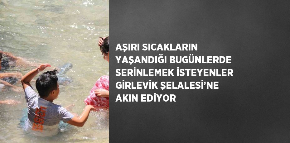 AŞIRI SICAKLARIN YAŞANDIĞI BUGÜNLERDE SERİNLEMEK İSTEYENLER GİRLEVİK ŞELALESİ’NE AKIN EDİYOR