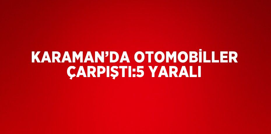 KARAMAN’DA OTOMOBİLLER ÇARPIŞTI:5 YARALI