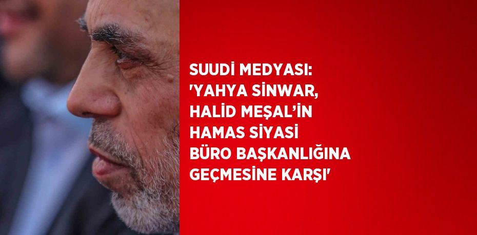 SUUDİ MEDYASI: 'YAHYA SİNWAR, HALİD MEŞAL’İN HAMAS SİYASİ BÜRO BAŞKANLIĞINA GEÇMESİNE KARŞI'