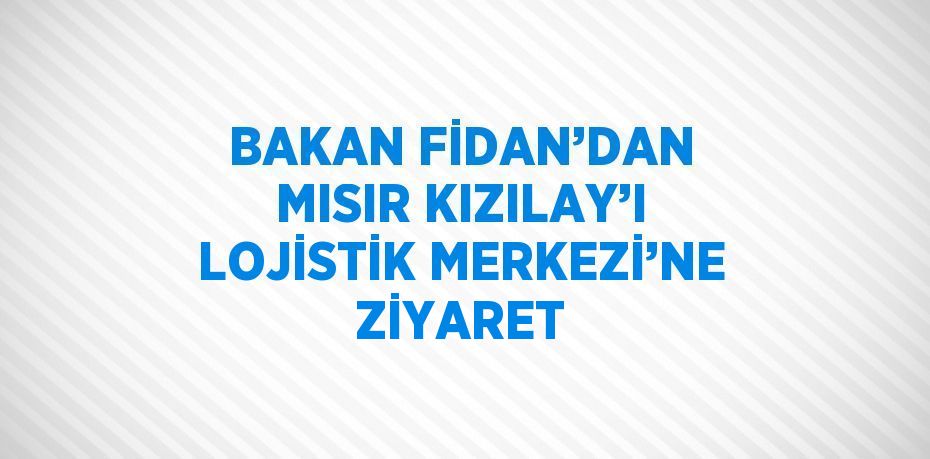 BAKAN FİDAN’DAN MISIR KIZILAY’I LOJİSTİK MERKEZİ’NE ZİYARET